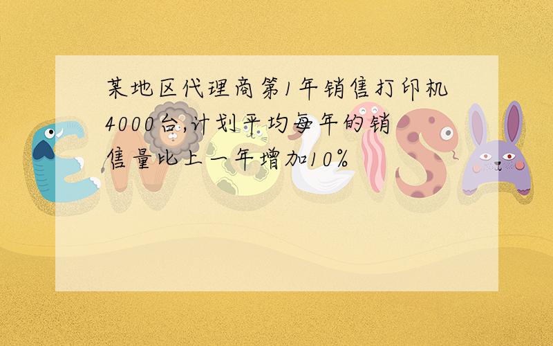 某地区代理商第1年销售打印机4000台,计划平均每年的销售量比上一年增加10%