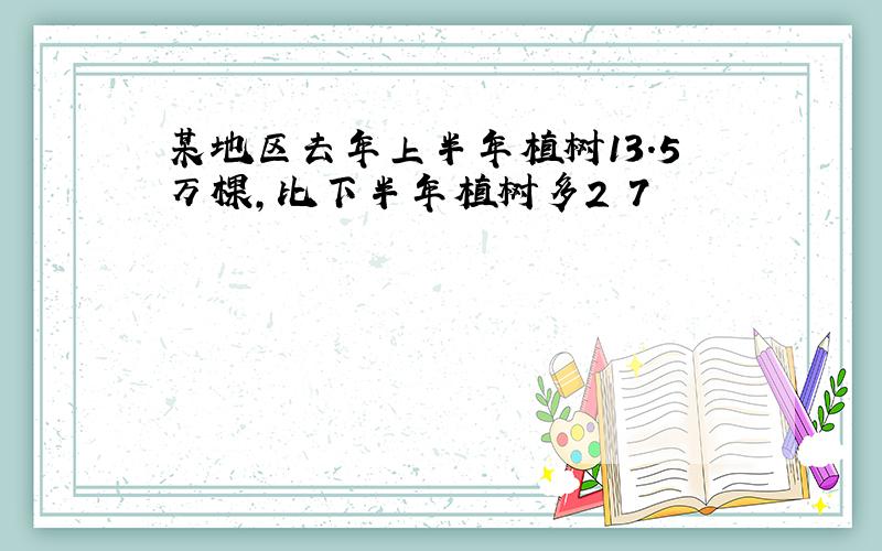 某地区去年上半年植树13.5万棵,比下半年植树多2 7