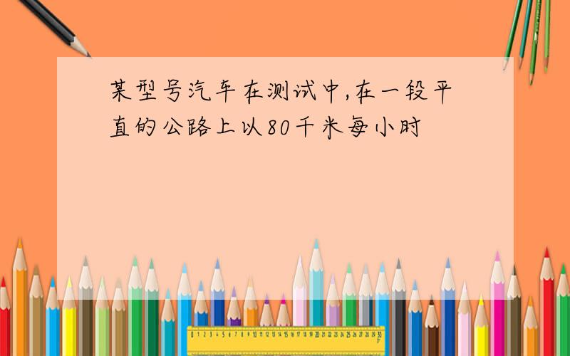 某型号汽车在测试中,在一段平直的公路上以80千米每小时