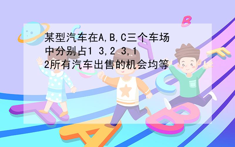 某型汽车在A,B,C三个车场中分别占1 3,2 3,1 2所有汽车出售的机会均等