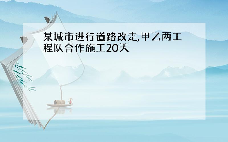 某城市进行道路改走,甲乙两工程队合作施工20天