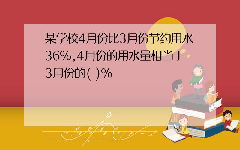 某学校4月份比3月份节约用水36%,4月份的用水量相当于3月份的( )%