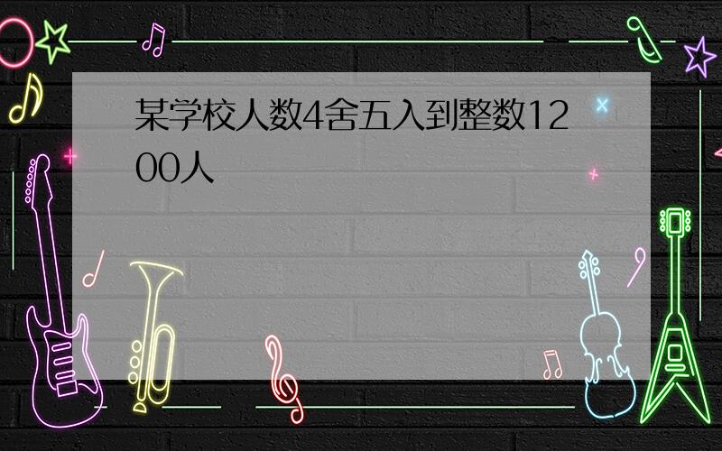 某学校人数4舍五入到整数1200人