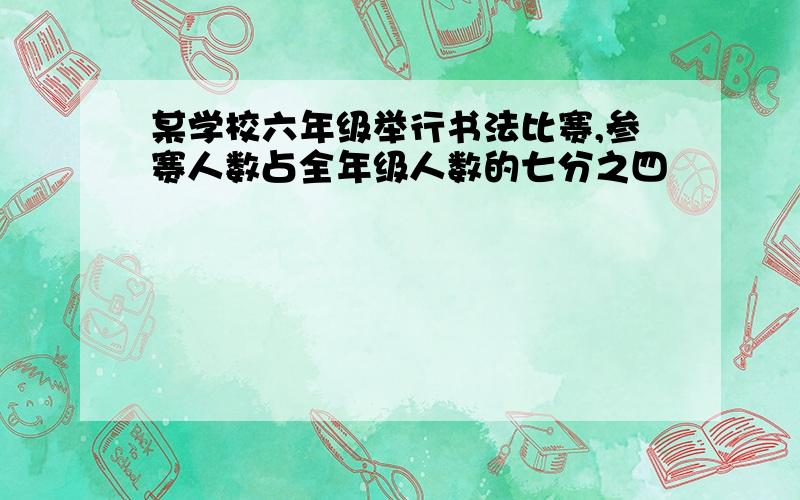 某学校六年级举行书法比赛,参赛人数占全年级人数的七分之四