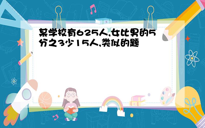 某学校有625人,女比男的5分之3少15人,类似的题