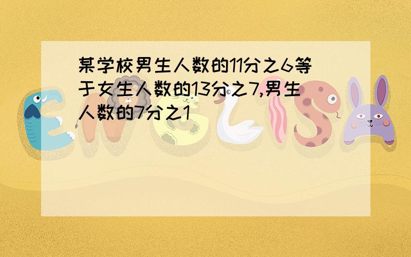 某学校男生人数的11分之6等于女生人数的13分之7,男生人数的7分之1