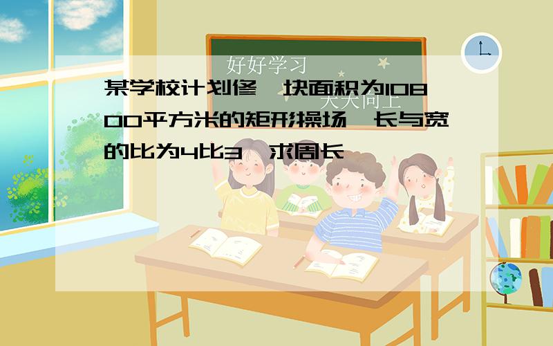 某学校计划修一块面积为10800平方米的矩形操场,长与宽的比为4比3,求周长