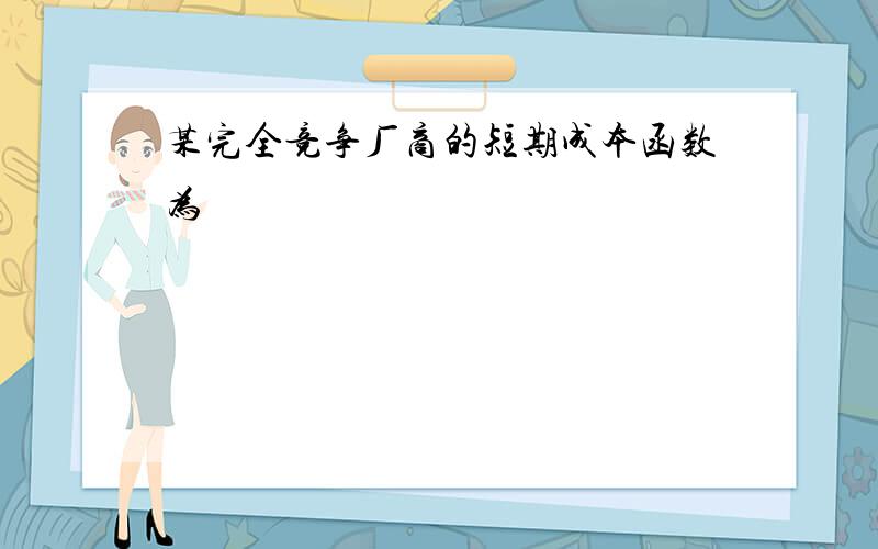 某完全竞争厂商的短期成本函数为