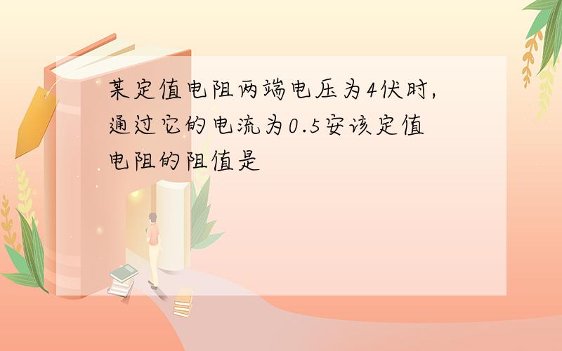 某定值电阻两端电压为4伏时,通过它的电流为0.5安该定值电阻的阻值是