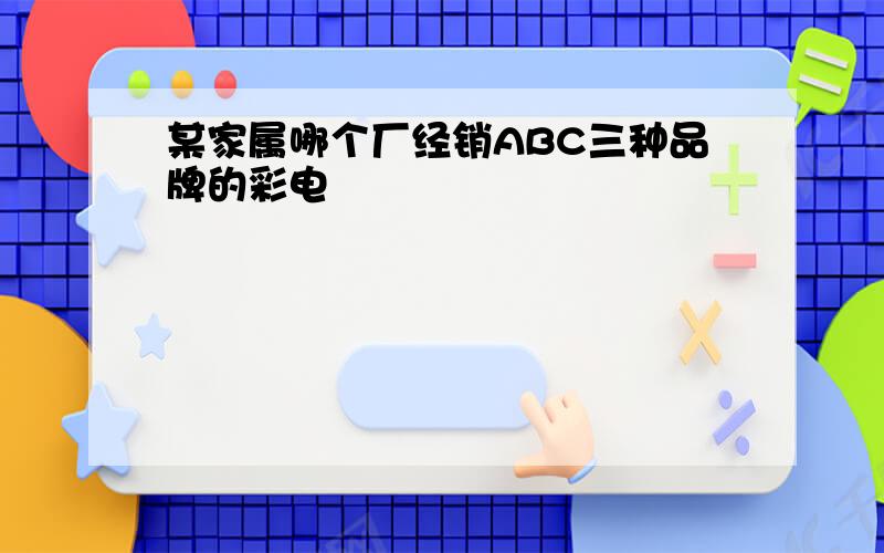 某家属哪个厂经销ABC三种品牌的彩电