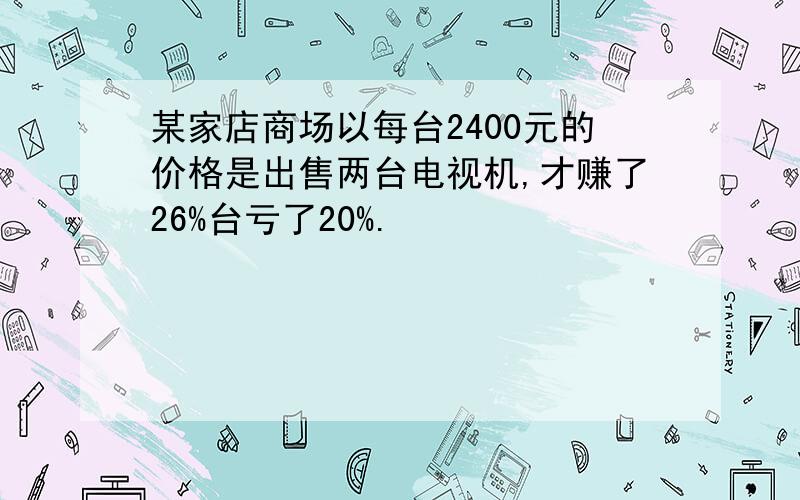 某家店商场以每台2400元的价格是出售两台电视机,才赚了26%台亏了20%.