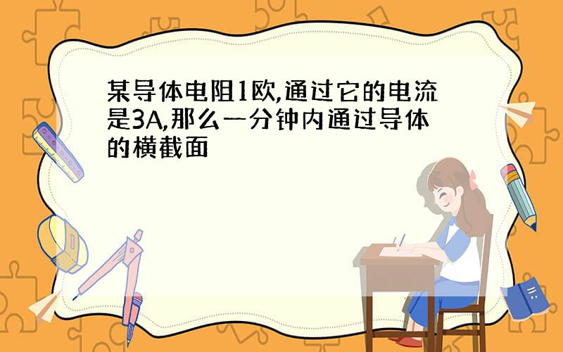 某导体电阻1欧,通过它的电流是3A,那么一分钟内通过导体的横截面