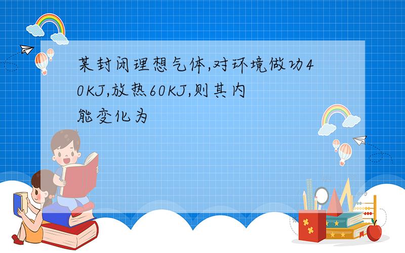 某封闭理想气体,对环境做功40KJ,放热60KJ,则其内能变化为