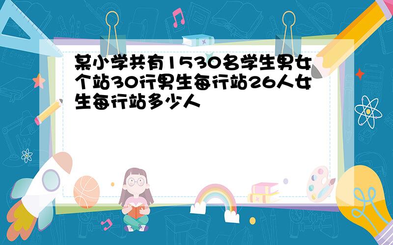 某小学共有1530名学生男女个站30行男生每行站26人女生每行站多少人