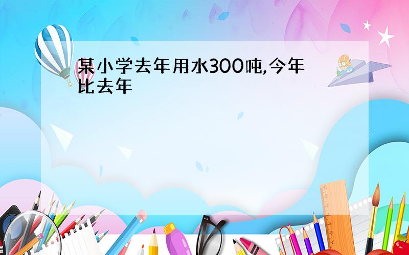 某小学去年用水300吨,今年比去年