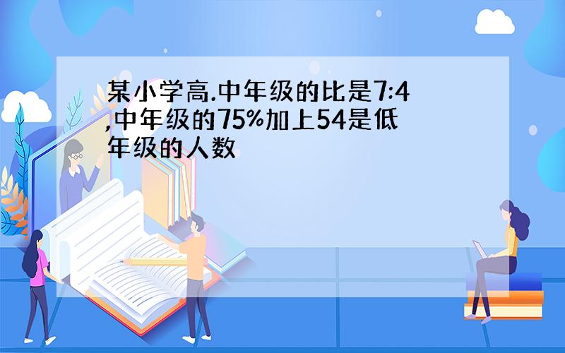 某小学高.中年级的比是7:4,中年级的75%加上54是低年级的人数