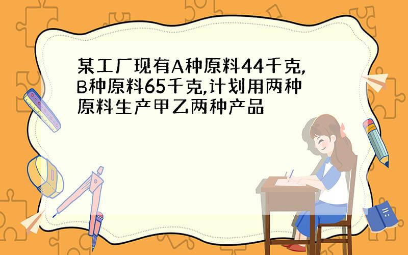 某工厂现有A种原料44千克,B种原料65千克,计划用两种原料生产甲乙两种产品