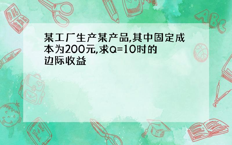 某工厂生产某产品,其中固定成本为200元,求Q=10时的边际收益