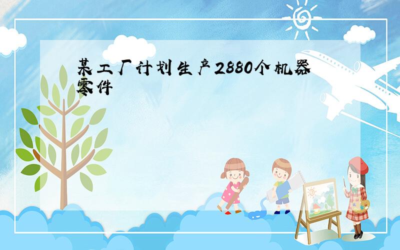 某工厂计划生产2880个机器零件