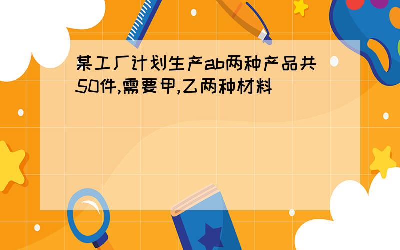 某工厂计划生产ab两种产品共50件,需要甲,乙两种材料