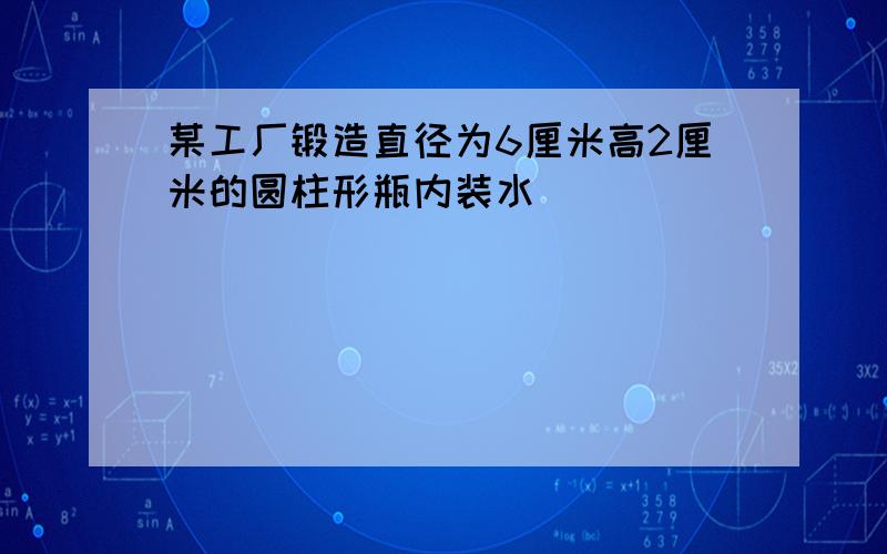 某工厂锻造直径为6厘米高2厘米的圆柱形瓶内装水