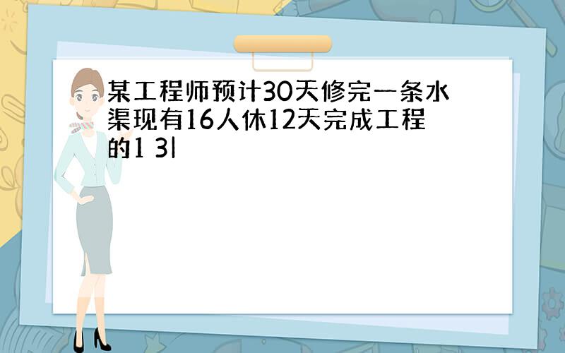 某工程师预计30天修完一条水渠现有16人休12天完成工程的1 3|