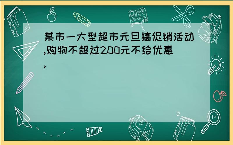 某市一大型超市元旦搞促销活动,购物不超过200元不给优惠,