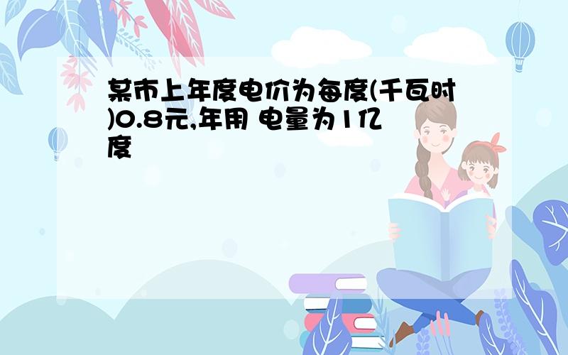 某市上年度电价为每度(千瓦时)0.8元,年用 电量为1亿度