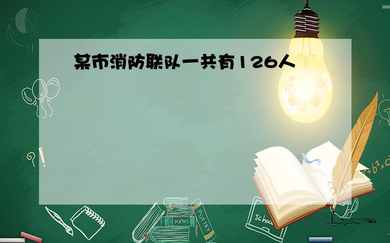 某市消防联队一共有126人