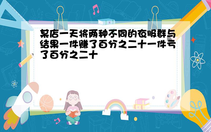 某店一天将两种不同的衣服群与结果一件赚了百分之二十一件亏了百分之二十