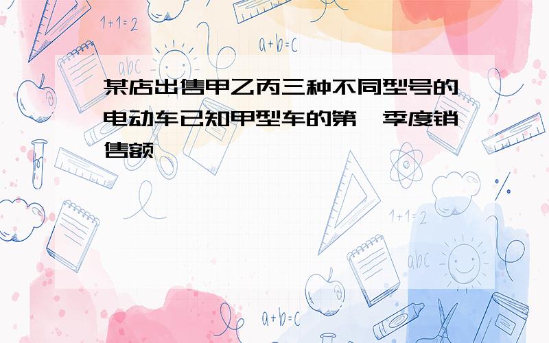 某店出售甲乙丙三种不同型号的电动车已知甲型车的第一季度销售额