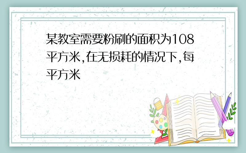 某教室需要粉刷的面积为108平方米,在无损耗的情况下,每平方米