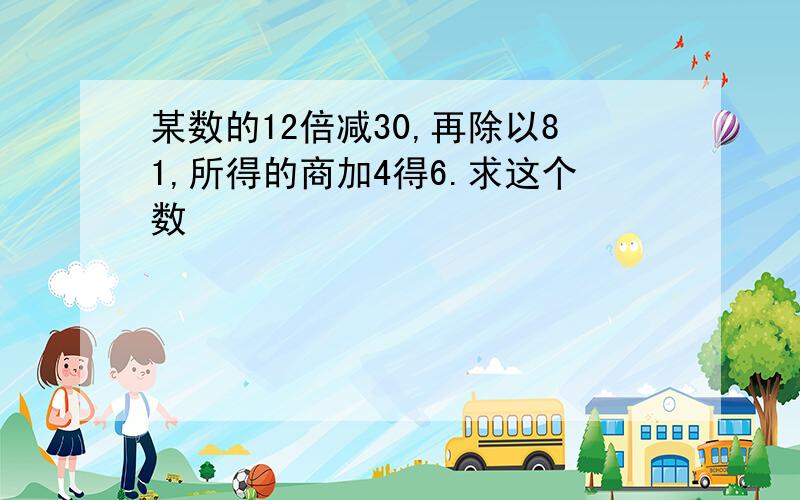 某数的12倍减30,再除以81,所得的商加4得6.求这个数