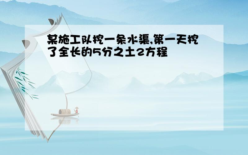 某施工队挖一条水渠,第一天挖了全长的5分之土2方程