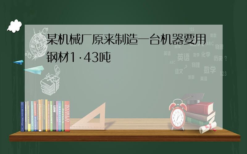 某机械厂原来制造一台机器要用钢材1·43吨