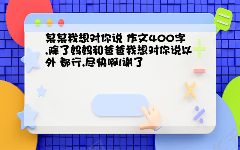 某某我想对你说 作文400字,除了妈妈和爸爸我想对你说以外 都行,尽快啊!谢了