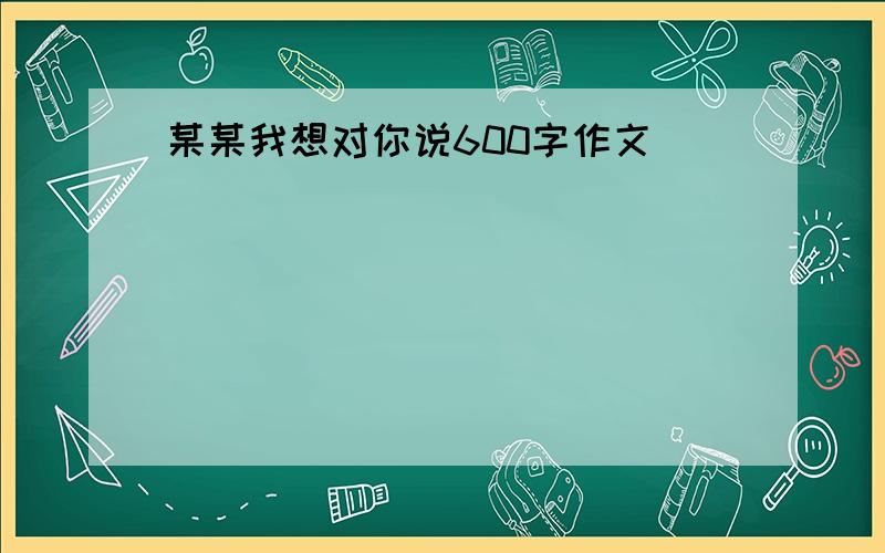 某某我想对你说600字作文