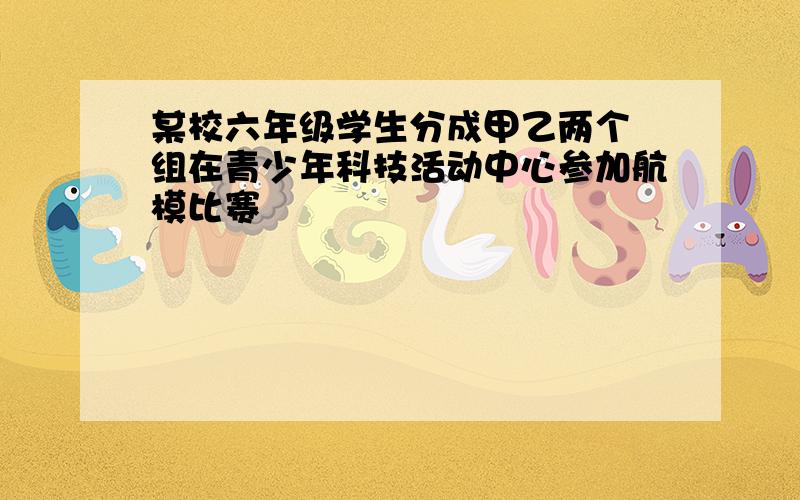 某校六年级学生分成甲乙两个 组在青少年科技活动中心参加航模比赛