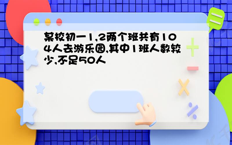 某校初一1,2两个班共有104人去游乐园,其中1班人数较少,不足50人