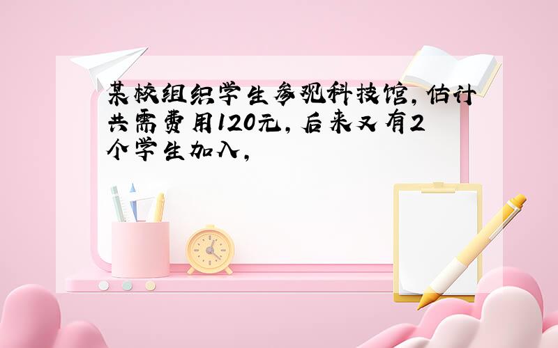 某校组织学生参观科技馆,估计共需费用120元,后来又有2个学生加入,