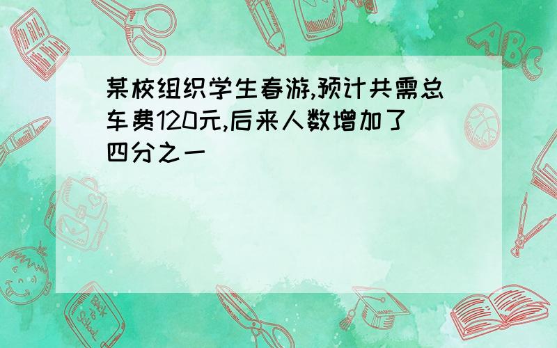 某校组织学生春游,预计共需总车费120元,后来人数增加了四分之一