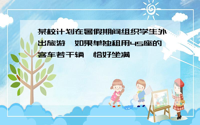 某校计划在暑假期间组织学生外出旅游,如果单独租用45座的客车若干辆,恰好坐满