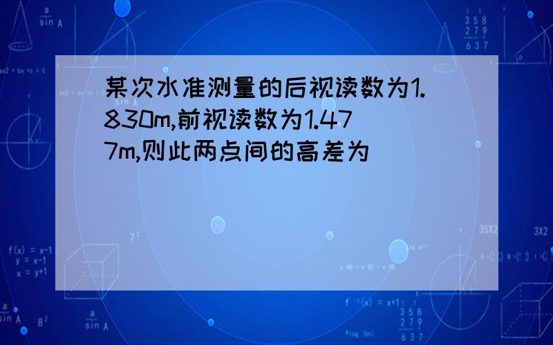 某次水准测量的后视读数为1.830m,前视读数为1.477m,则此两点间的高差为