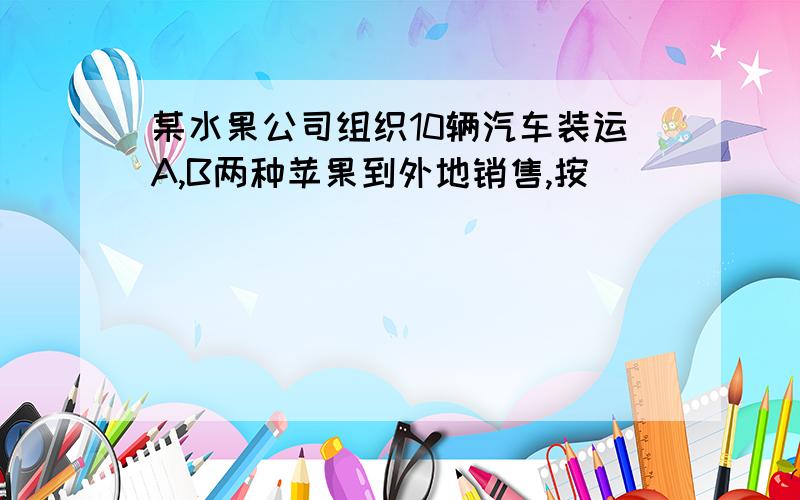 某水果公司组织10辆汽车装运A,B两种苹果到外地销售,按