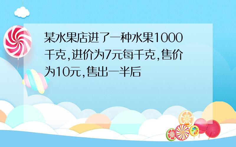 某水果店进了一种水果1000千克,进价为7元每千克,售价为10元,售出一半后