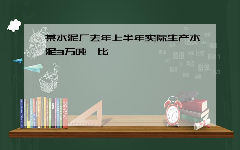 某水泥厂去年上半年实际生产水泥3万吨,比