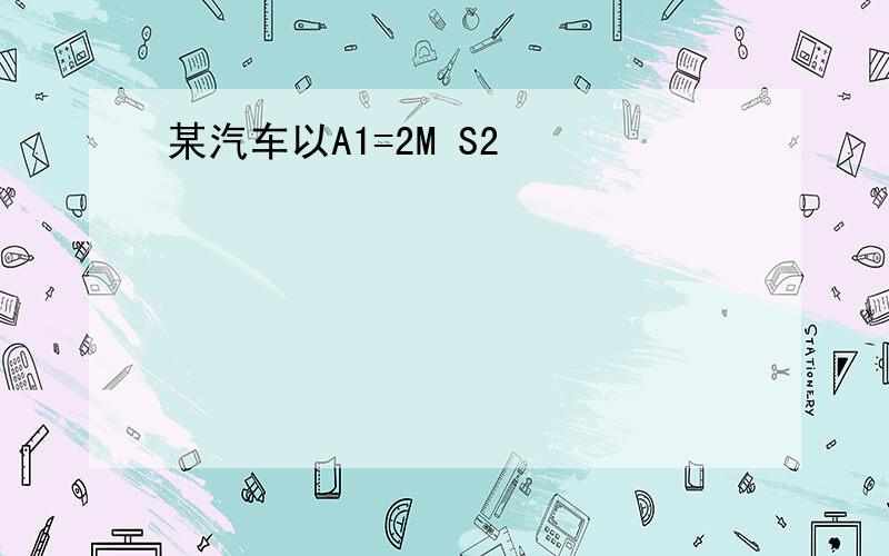 某汽车以A1=2M S2