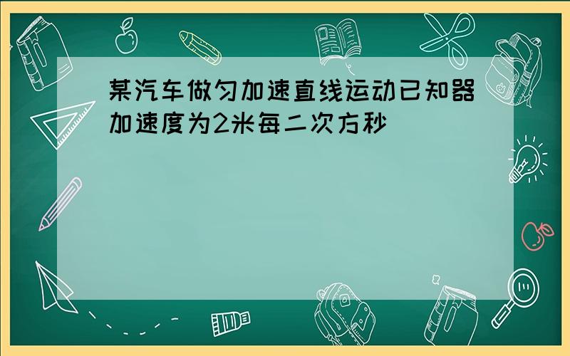 某汽车做匀加速直线运动已知器加速度为2米每二次方秒