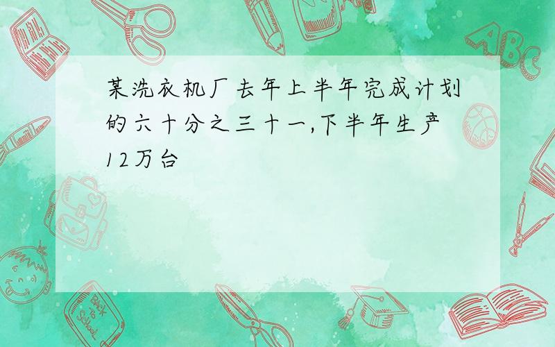 某洗衣机厂去年上半年完成计划的六十分之三十一,下半年生产12万台