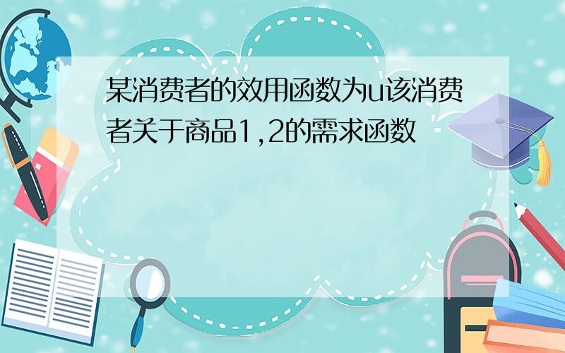 某消费者的效用函数为u该消费者关于商品1,2的需求函数